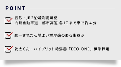 ●西鉄・JR２沿線利用可能。九州自動車道・都市高速 各ICまで車で約4分●統一された心地よい重厚感のある街並み●乾太くん・ハイブリッド給湯器「ECO ONE」標準採用