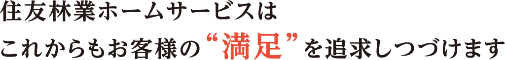 住友林業ホームサービスはこれからもお客様の“満足”を追求しつづけます